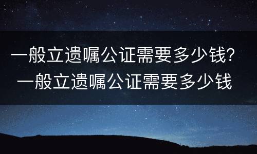 一般立遗嘱公证需要多少钱？ 一般立遗嘱公证需要多少钱