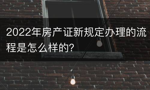 2022年房产证新规定办理的流程是怎么样的？