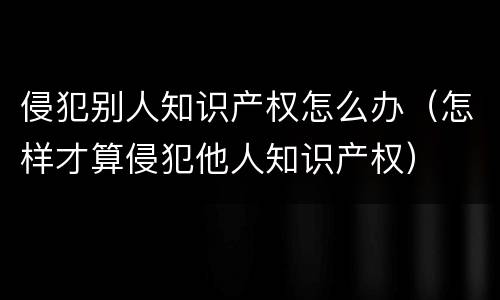 侵犯别人知识产权怎么办（怎样才算侵犯他人知识产权）