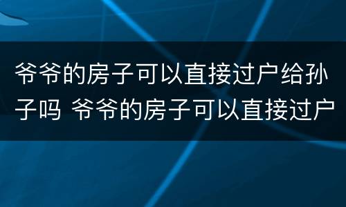 爷爷的房子可以直接过户给孙子吗 爷爷的房子可以直接过户给孙子吗多少钱