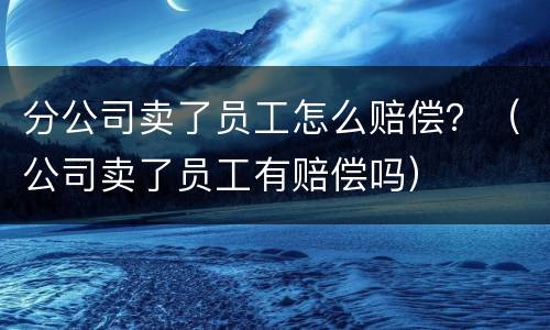 分公司卖了员工怎么赔偿？（公司卖了员工有赔偿吗）