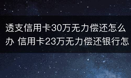 透支信用卡30万无力偿还怎么办 信用卡23万无力偿还银行怎么处理
