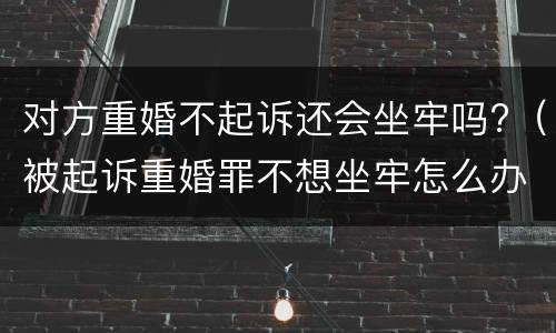 对方重婚不起诉还会坐牢吗?（被起诉重婚罪不想坐牢怎么办）
