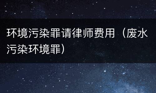 环境污染罪请律师费用（废水污染环境罪）