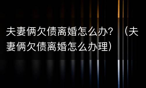 夫妻俩欠债离婚怎么办？（夫妻俩欠债离婚怎么办理）