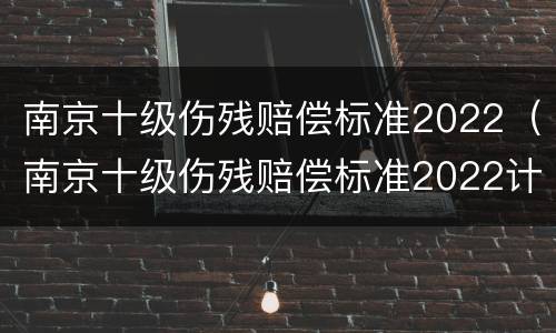 南京十级伤残赔偿标准2022（南京十级伤残赔偿标准2022计算）