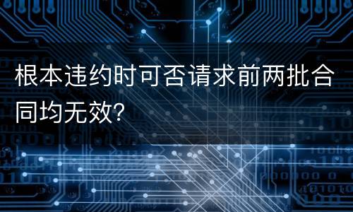 根本违约时可否请求前两批合同均无效？