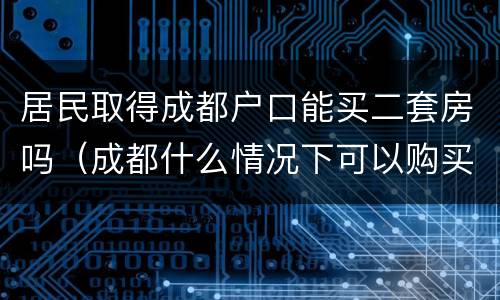 居民取得成都户口能买二套房吗（成都什么情况下可以购买二套房）