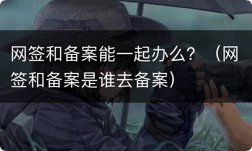 网签和备案能一起办么？（网签和备案是谁去备案）