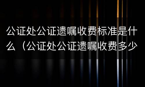 公证处公证遗嘱收费标准是什么（公证处公证遗嘱收费多少）
