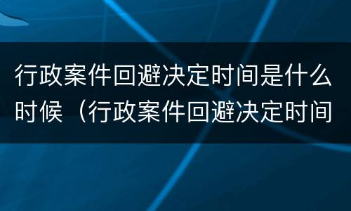 行政案件回避决定时间是什么时候（行政案件回避决定时间是什么时候规定的）