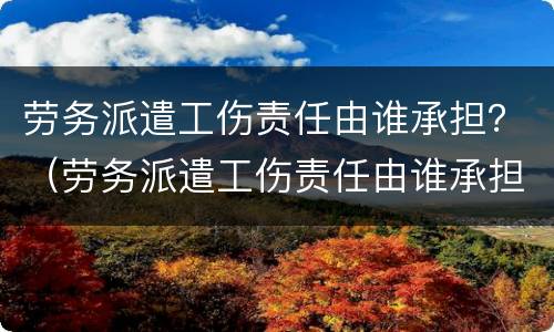 劳务派遣工伤责任由谁承担？（劳务派遣工伤责任由谁承担）
