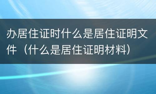 办居住证时什么是居住证明文件（什么是居住证明材料）