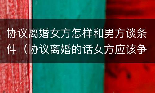 协议离婚女方怎样和男方谈条件（协议离婚的话女方应该争取什么）