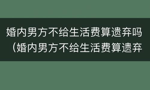 婚内男方不给生活费算遗弃吗（婚内男方不给生活费算遗弃吗知乎）
