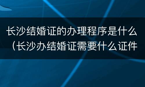 长沙结婚证的办理程序是什么（长沙办结婚证需要什么证件）