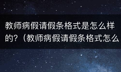 教师病假请假条格式是怎么样的?（教师病假请假条格式怎么写）