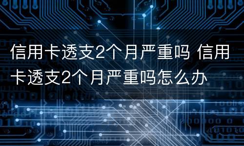 信用卡透支2个月严重吗 信用卡透支2个月严重吗怎么办