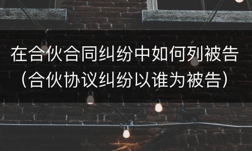 在合伙合同纠纷中如何列被告（合伙协议纠纷以谁为被告）