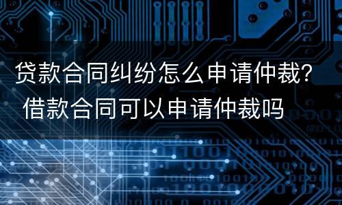 贷款合同纠纷怎么申请仲裁？ 借款合同可以申请仲裁吗