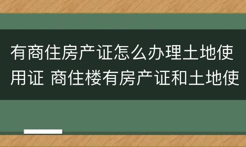有商住房产证怎么办理土地使用证 商住楼有房产证和土地使用证么