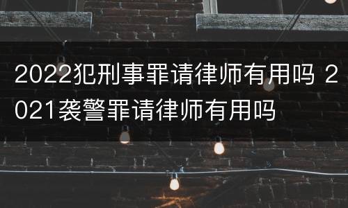 2022犯刑事罪请律师有用吗 2021袭警罪请律师有用吗