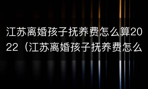 江苏离婚孩子抚养费怎么算2022（江苏离婚孩子抚养费怎么算2022年）