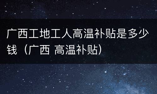 广西工地工人高温补贴是多少钱（广西 高温补贴）