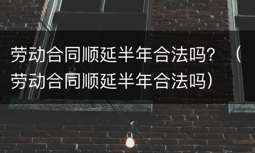 劳动合同顺延半年合法吗？（劳动合同顺延半年合法吗）
