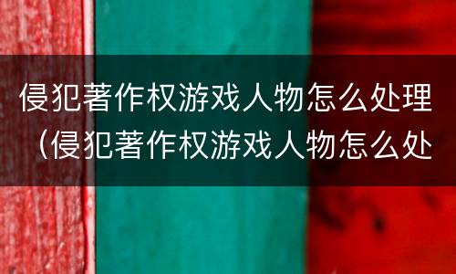 侵犯著作权游戏人物怎么处理（侵犯著作权游戏人物怎么处理的）