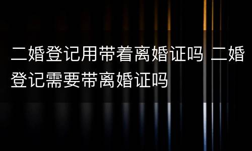 二婚登记用带着离婚证吗 二婚登记需要带离婚证吗