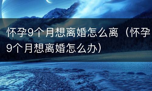 怀孕9个月想离婚怎么离（怀孕9个月想离婚怎么办）