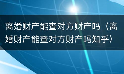 离婚财产能查对方财产吗（离婚财产能查对方财产吗知乎）