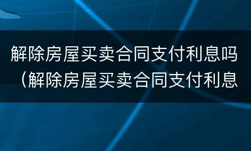 解除房屋买卖合同支付利息吗（解除房屋买卖合同支付利息吗怎么算）