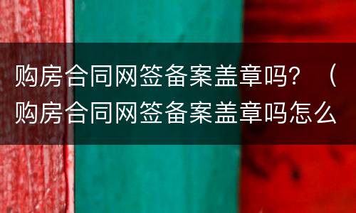 购房合同网签备案盖章吗？（购房合同网签备案盖章吗怎么查）