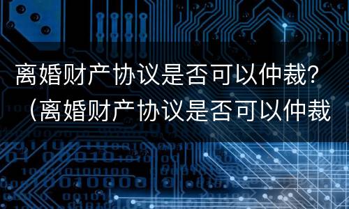 离婚财产协议是否可以仲裁？（离婚财产协议是否可以仲裁呢）