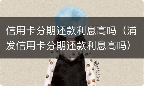 信用卡分期还款利息高吗（浦发信用卡分期还款利息高吗）
