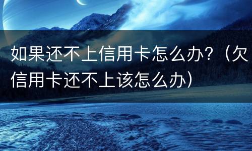 如果还不上信用卡怎么办?（欠信用卡还不上该怎么办）