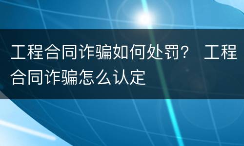 工程合同诈骗如何处罚？ 工程合同诈骗怎么认定