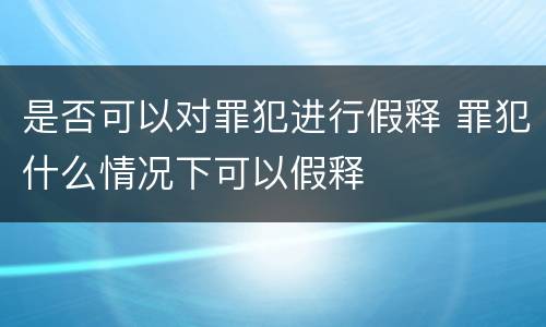 是否可以对罪犯进行假释 罪犯什么情况下可以假释