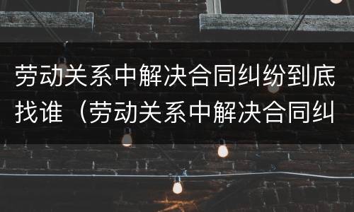劳动关系中解决合同纠纷到底找谁（劳动关系中解决合同纠纷到底找谁负责）