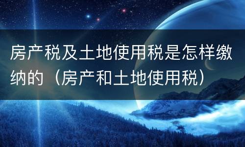 房产税及土地使用税是怎样缴纳的（房产和土地使用税）