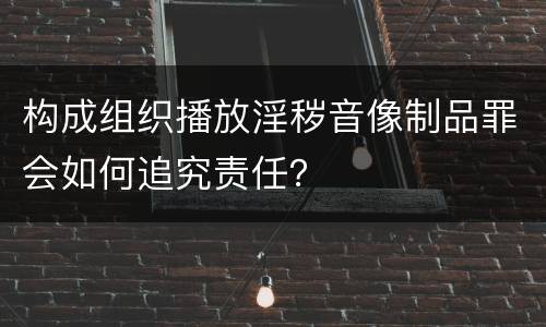 构成组织播放淫秽音像制品罪会如何追究责任？
