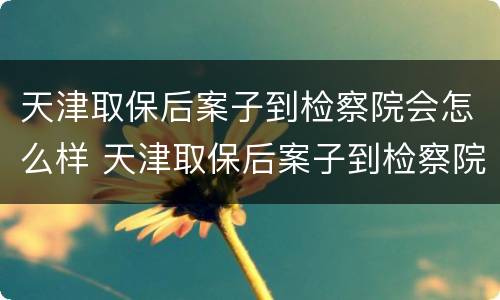 天津取保后案子到检察院会怎么样 天津取保后案子到检察院会怎么样呢