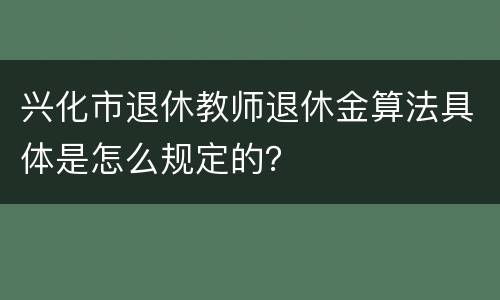 兴化市退休教师退休金算法具体是怎么规定的？