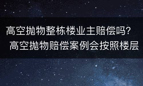 高空抛物整栋楼业主赔偿吗？ 高空抛物赔偿案例会按照楼层来赔偿吗