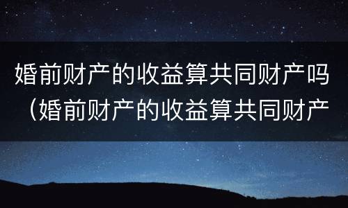 婚前财产的收益算共同财产吗（婚前财产的收益算共同财产吗怎么算）