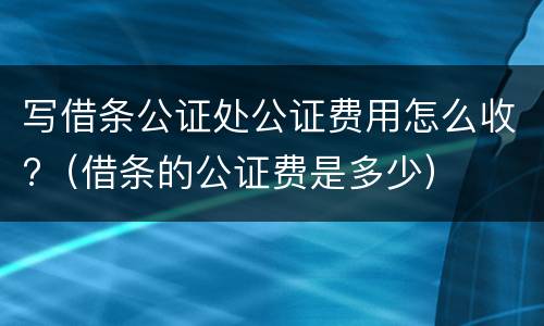 写借条公证处公证费用怎么收?（借条的公证费是多少）