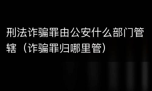 刑法诈骗罪由公安什么部门管辖（诈骗罪归哪里管）