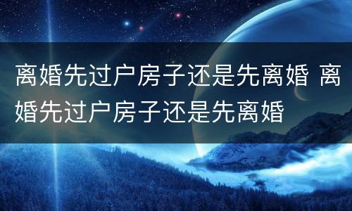 离婚先过户房子还是先离婚 离婚先过户房子还是先离婚